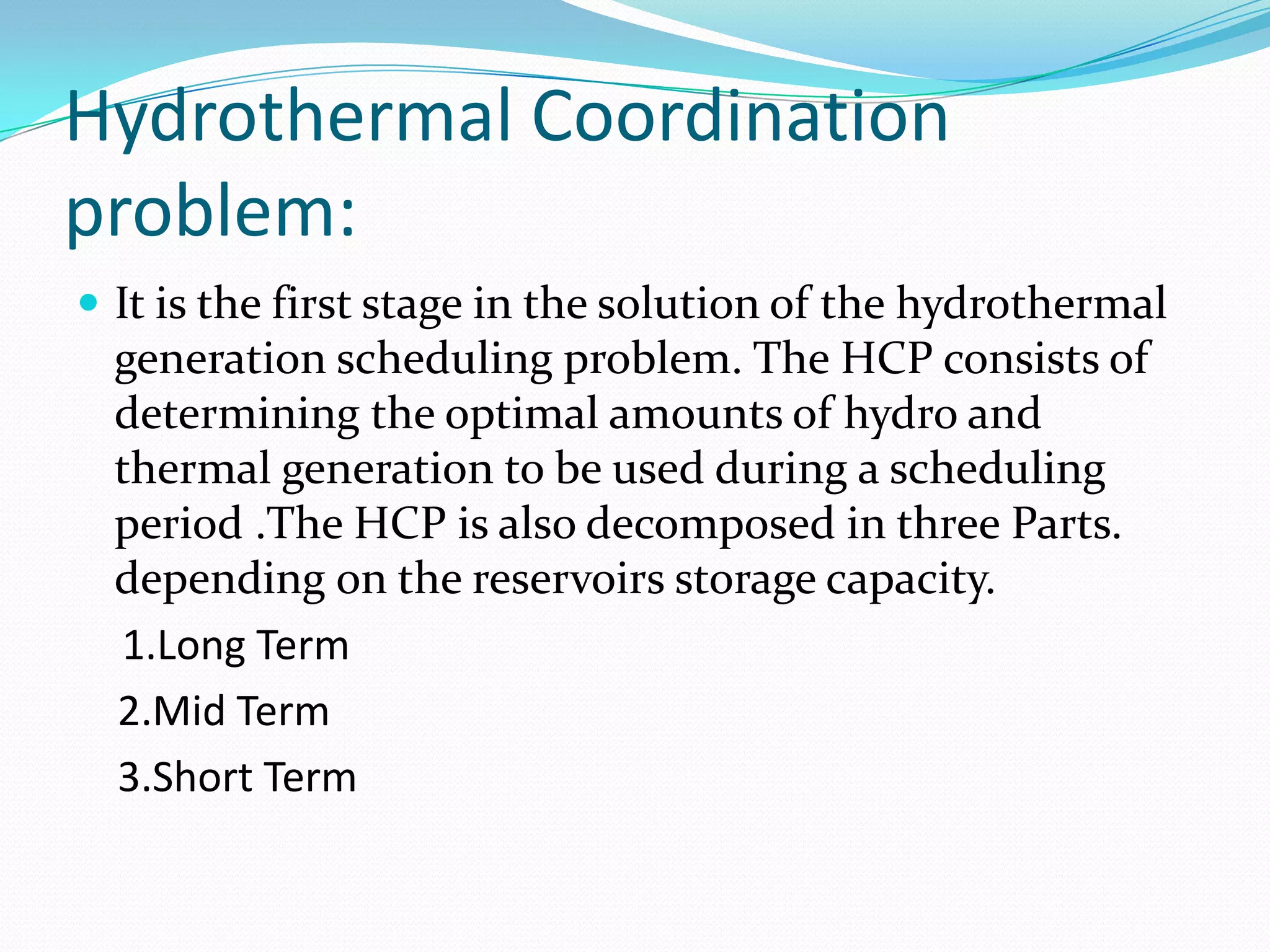 Hydrothermal Coordination
problem:
 It is the first stage in the solution of the hydrothermal
generation scheduling problem. The HCP consists of
determining the optimal amounts of hydro and
thermal generation to be used during a scheduling
period .The HCP is also decomposed in three Parts.
depending on the reservoirs storage capacity.
1.Long Term
2.Mid Term
3.Short Term
 