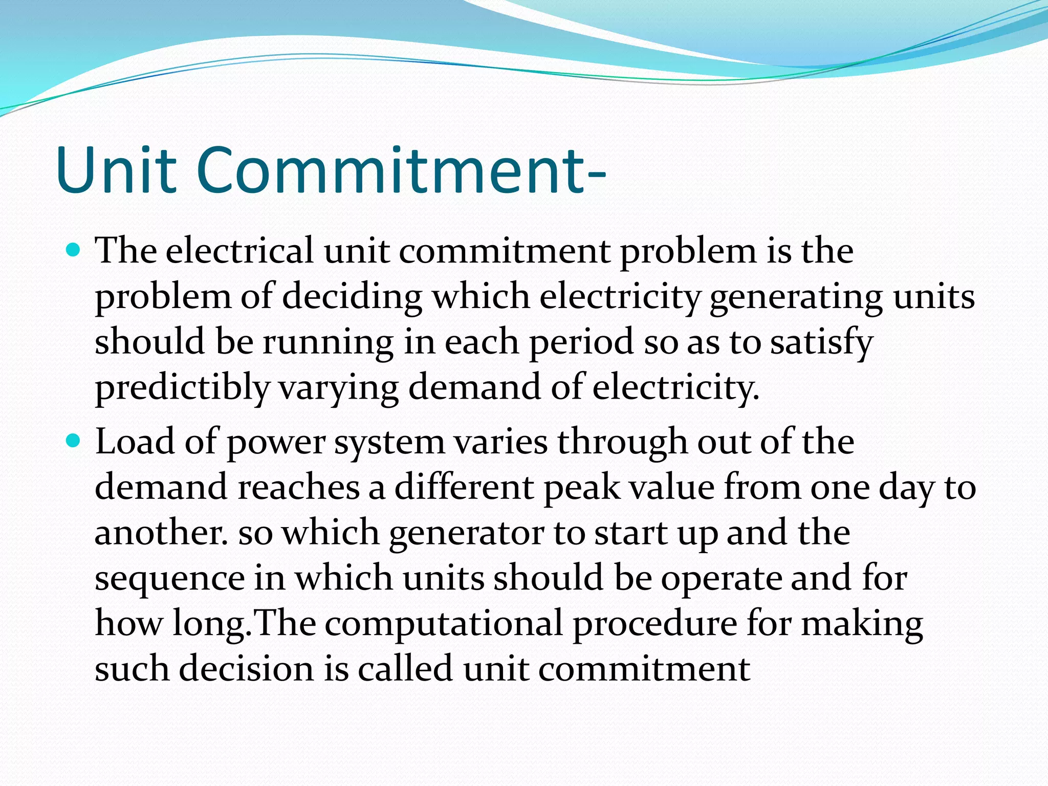 Unit Commitment-
 The electrical unit commitment problem is the
problem of deciding which electricity generating units
should be running in each period so as to satisfy
predictibly varying demand of electricity.
 Load of power system varies through out of the
demand reaches a different peak value from one day to
another. so which generator to start up and the
sequence in which units should be operate and for
how long.The computational procedure for making
such decision is called unit commitment
 