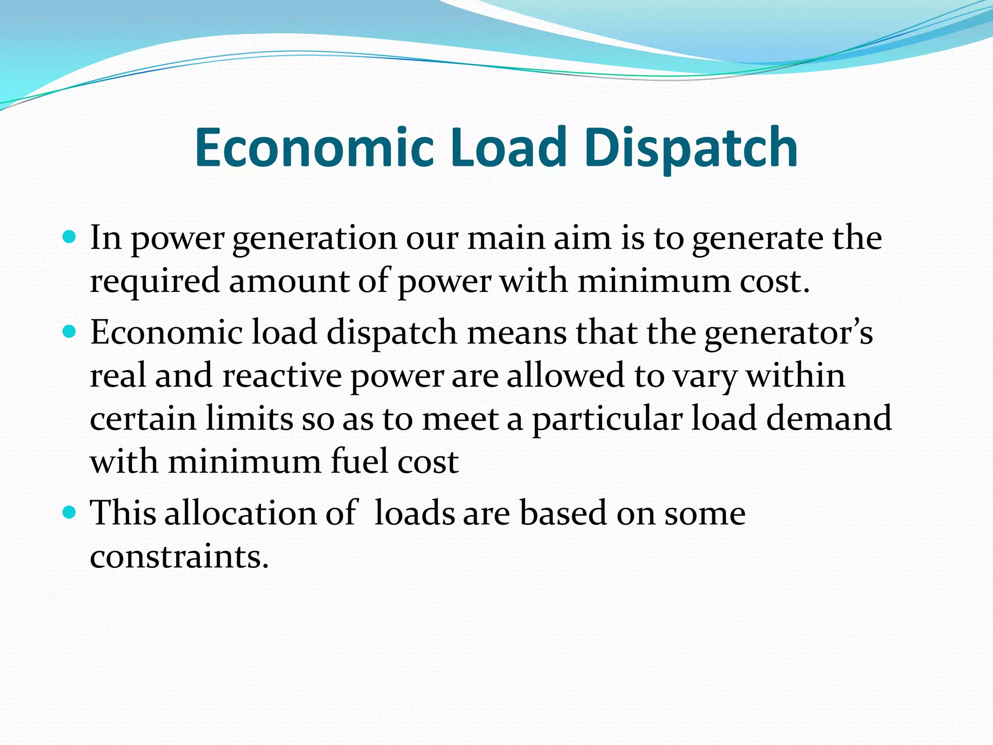 Economic Load Dispatch
 In power generation our main aim is to generate the
required amount of power with minimum cost.
 Economic load dispatch means that the generator’s
real and reactive power are allowed to vary within
certain limits so as to meet a particular load demand
with minimum fuel cost
 This allocation of loads are based on some
constraints.
 