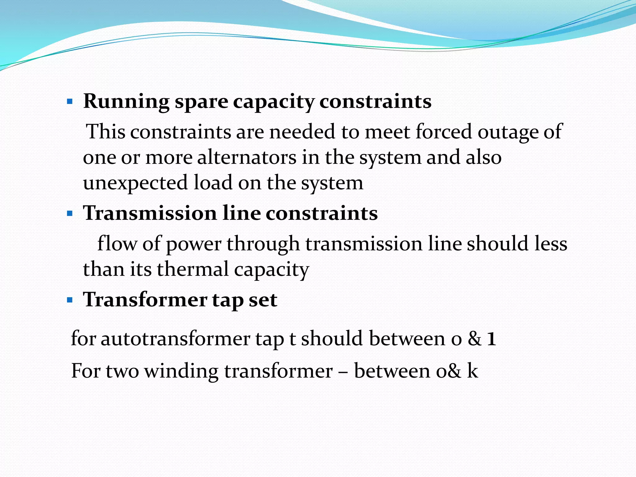  Running spare capacity constraints
This constraints are needed to meet forced outage of
one or more alternators in the system and also
unexpected load on the system
 Transmission line constraints
flow of power through transmission line should less
than its thermal capacity
 Transformer tap set
for autotransformer tap t should between 0 & 1
For two winding transformer – between 0& k
 