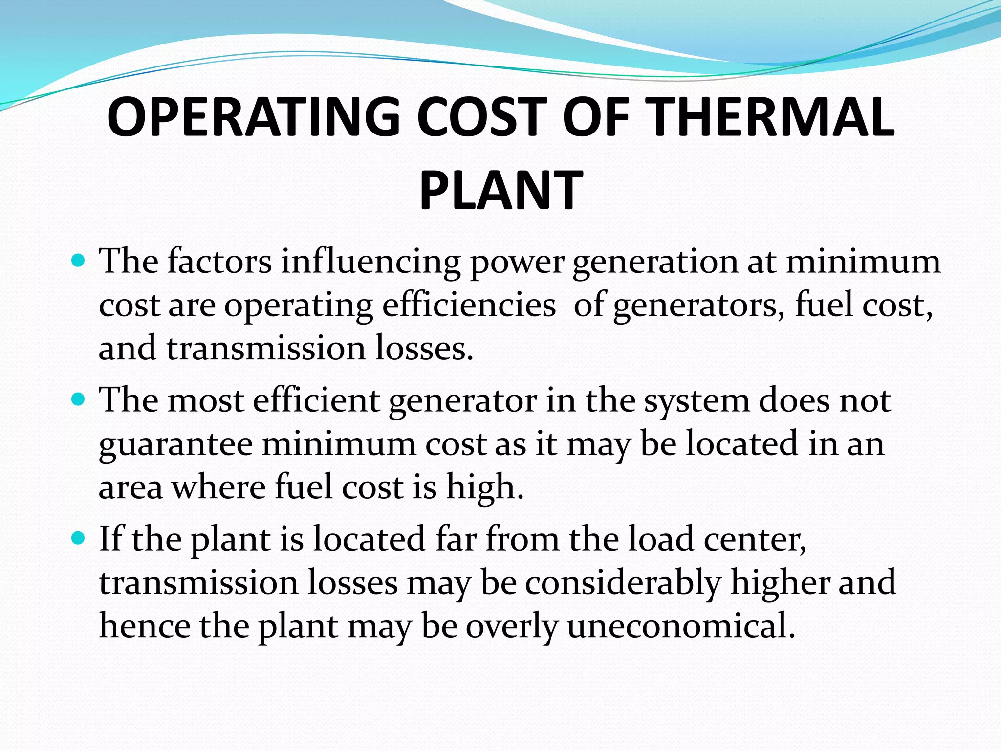 OPERATING COST OF THERMAL
PLANT
 The factors influencing power generation at minimum
cost are operating efficiencies of generators, fuel cost,
and transmission losses.
 The most efficient generator in the system does not
guarantee minimum cost as it may be located in an
area where fuel cost is high.
 If the plant is located far from the load center,
transmission losses may be considerably higher and
hence the plant may be overly uneconomical.
 