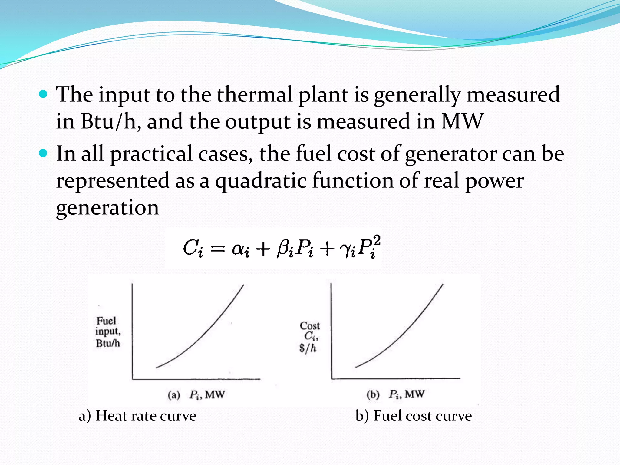  The input to the thermal plant is generally measured
in Btu/h, and the output is measured in MW
 In all practical cases, the fuel cost of generator can be
represented as a quadratic function of real power
generation
a) Heat rate curve b) Fuel cost curve
 