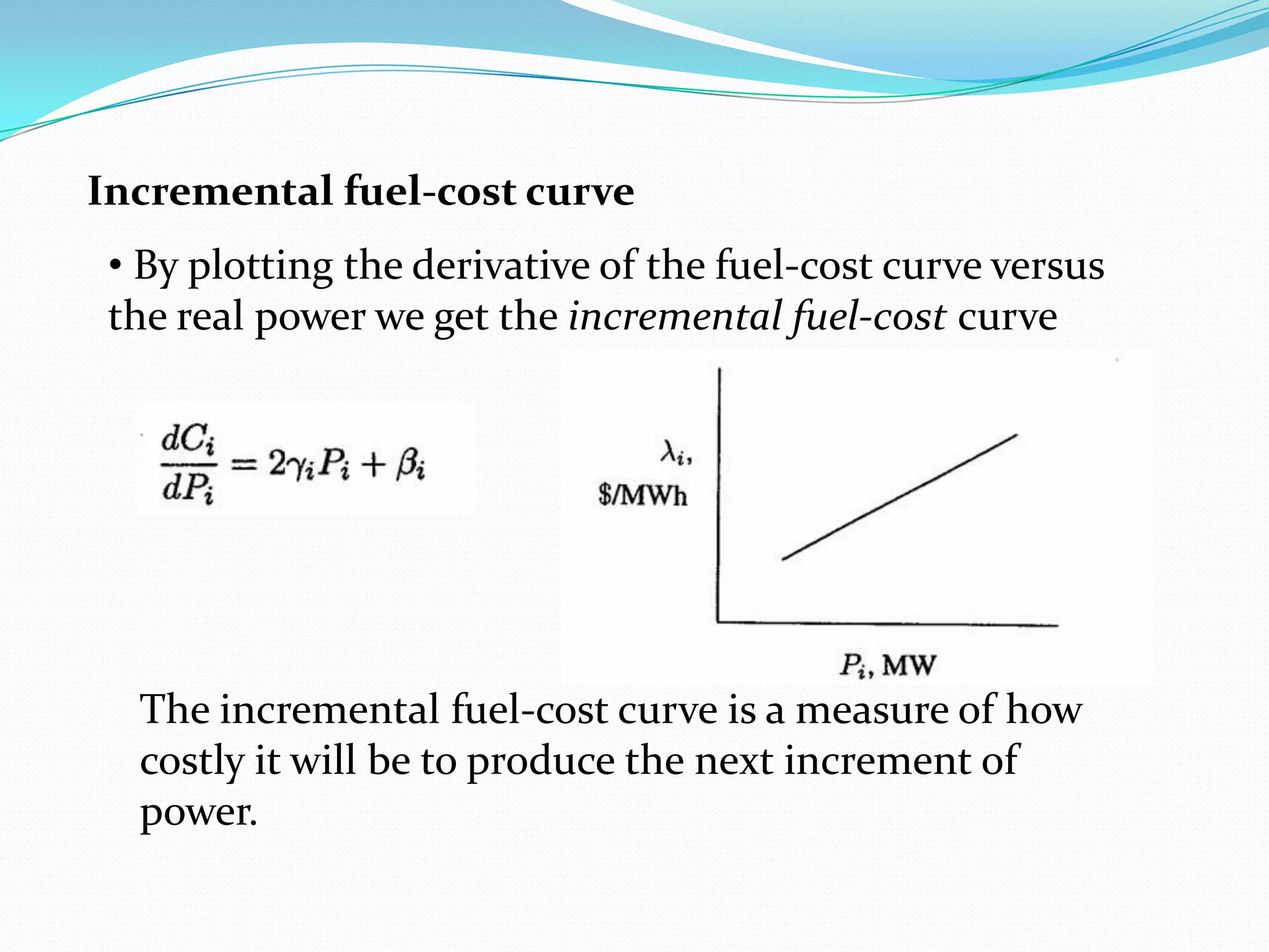 • By plotting the derivative of the fuel-cost curve versus
the real power we get the incremental fuel-cost curve
Incremental fuel-cost curve
The incremental fuel-cost curve is a measure of how
costly it will be to produce the next increment of
power.
 