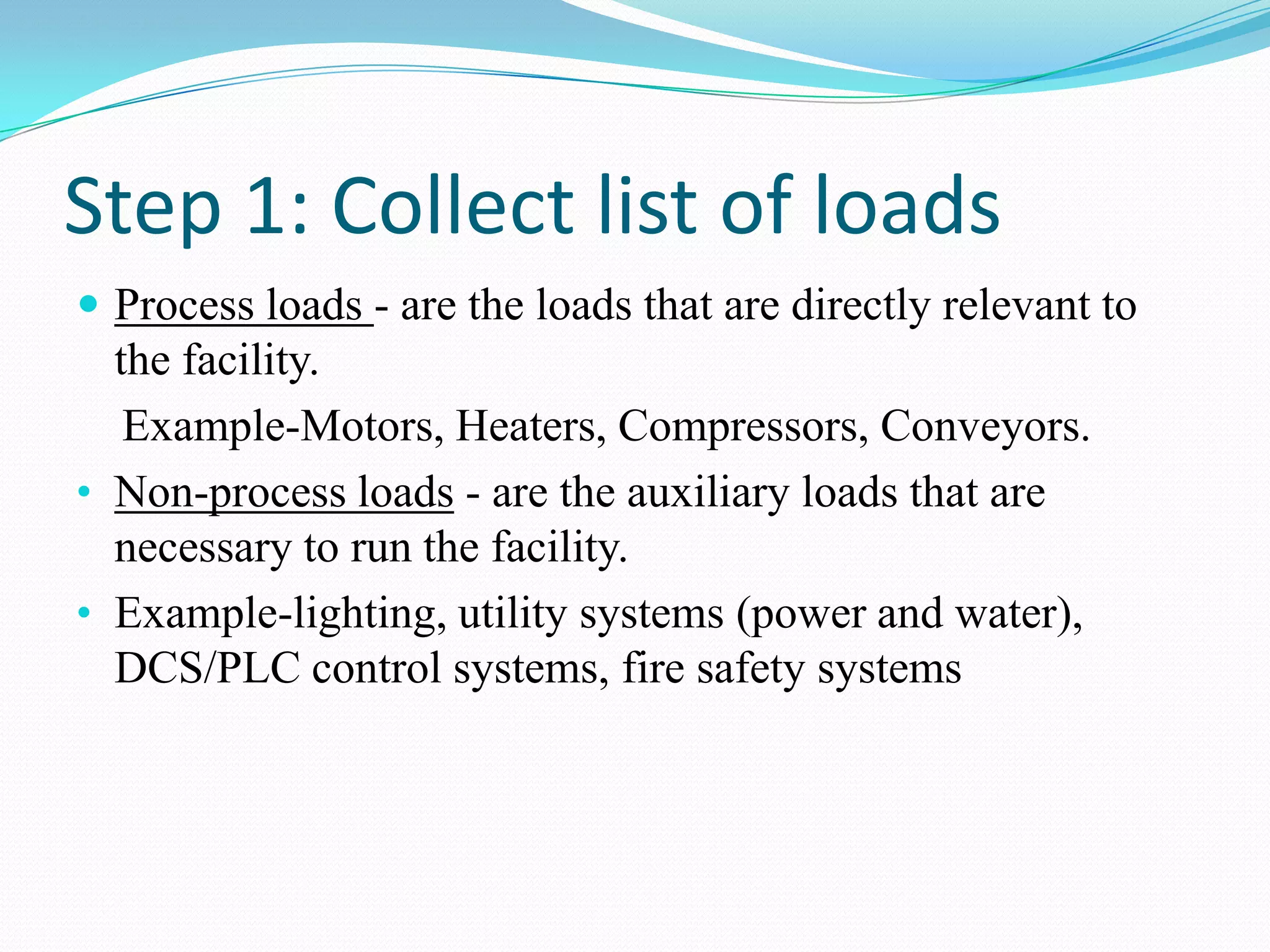 Step 1: Collect list of loads
 Process loads - are the loads that are directly relevant to
the facility.
Example-Motors, Heaters, Compressors, Conveyors.
• Non-process loads - are the auxiliary loads that are
necessary to run the facility.
• Example-lighting, utility systems (power and water),
DCS/PLC control systems, fire safety systems
 