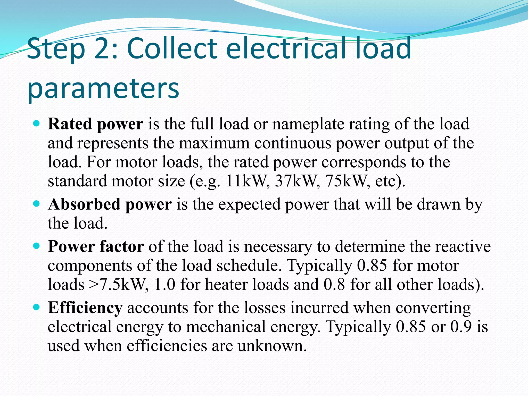 Step 2: Collect electrical load
parameters
 Rated power is the full load or nameplate rating of the load
and represents the maximum continuous power output of the
load. For motor loads, the rated power corresponds to the
standard motor size (e.g. 11kW, 37kW, 75kW, etc).
 Absorbed power is the expected power that will be drawn by
the load.
 Power factor of the load is necessary to determine the reactive
components of the load schedule. Typically 0.85 for motor
loads >7.5kW, 1.0 for heater loads and 0.8 for all other loads).
 Efficiency accounts for the losses incurred when converting
electrical energy to mechanical energy. Typically 0.85 or 0.9 is
used when efficiencies are unknown.
 
