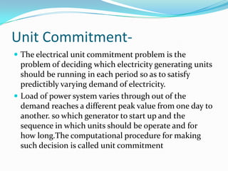 Unit Commitment-
 The electrical unit commitment problem is the
problem of deciding which electricity generating units
should be running in each period so as to satisfy
predictibly varying demand of electricity.
 Load of power system varies through out of the
demand reaches a different peak value from one day to
another. so which generator to start up and the
sequence in which units should be operate and for
how long.The computational procedure for making
such decision is called unit commitment
 