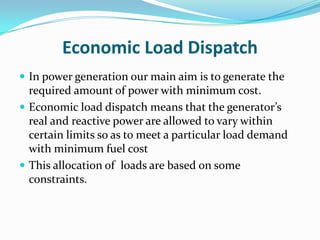 Economic Load Dispatch
 In power generation our main aim is to generate the
required amount of power with minimum cost.
 Economic load dispatch means that the generator’s
real and reactive power are allowed to vary within
certain limits so as to meet a particular load demand
with minimum fuel cost
 This allocation of loads are based on some
constraints.
 