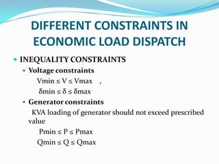 DIFFERENT CONSTRAINTS IN
ECONOMIC LOAD DISPATCH
 INEQUALITY CONSTRAINTS
 Voltage constraints
Vmin ≤ V ≤ Vmax ,
δmin ≤ δ ≤ δmax
 Generator constraints
KVA loading of generator should not exceed prescribed
value
Pmin ≤ P ≤ Pmax
Qmin ≤ Q ≤ Qmax
 