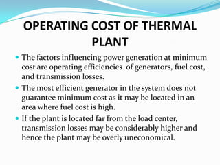 OPERATING COST OF THERMAL
PLANT
 The factors influencing power generation at minimum
cost are operating efficiencies of generators, fuel cost,
and transmission losses.
 The most efficient generator in the system does not
guarantee minimum cost as it may be located in an
area where fuel cost is high.
 If the plant is located far from the load center,
transmission losses may be considerably higher and
hence the plant may be overly uneconomical.
 