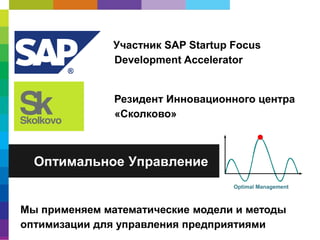 Участник SAP Startup Focus
Development Accelerator

Резидент Инновационного центра
«Сколково»

Оптимальное Управление

Мы применяем математические модели и методы
оптимизации для управления предприятиями

 