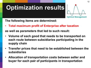 12
The following items are determined:
• Total maximum profit of Enterprise after taxation
as well as parameters that led to such result:
• Volume of each good that needs to be transported on
each route between subsidiaries participating in the
supply chain
• Transfer prices that need to be established between the
subsidiaries
• Allocation of transportation costs between seller and
buyer for each pair of participants in transportation
Optimization results
 