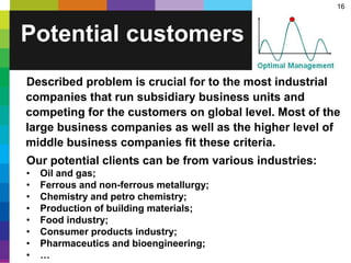 16
Potential customers
Described problem is crucial for to the most industrial
companies that run subsidiary business units and
competing for the customers on global level. Most of the
large business companies as well as the higher level of
middle business companies fit these criteria.
Our potential clients can be from various industries:
• Oil and gas;
• Ferrous and non-ferrous metallurgy;
• Chemistry and petro chemistry;
• Production of building materials;
• Food industry;
• Consumer products industry;
• Pharmaceutics and bioengineering;
• …
 