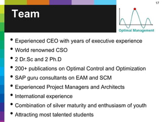 17
Team
• Experienced CEO with years of executive experience
• World renowned CSO
• 2 Dr.Sc and 2 Ph.D
• 200+ publications on Optimal Control and Optimization
• SAP guru consultants on EAM and SCM
• Experienced Project Managers and Architects
• International experience
• Combination of silver maturity and enthusiasm of youth
• Attracting most talented students
 