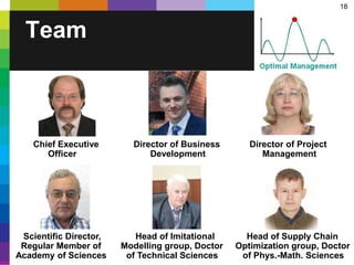 18
Team
Chief Executive Director of Business Director of Project
Officer Development Management
Scientific Director, Head of Imitational Head of Supply Chain
Regular Member of Modelling group, Doctor Optimization group, Doctor
Academy of Sciences of Technical Sciences of Phys.-Math. Sciences
 