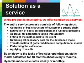 19
Solution as a
service
While product is developing, we offer solution as a service.
The entire service process consists of following steps:
• Gathering of basic structure of customer’s supply chain
• Estimation of costs on calculation and full data gathering
• Approval for parameters taking into account
• Fitting of the math model to the client
• Gathering all necessary data for the developed model
• Transformation of gathered data into computational model
• Performing the calculation
• Applying of results
By analogy to the tasks of logistics optimization, static
model calculates for 18 months ahead every 6 months.
Dynamic model calculates weekly or monthly.
 