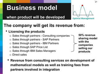 21
Business model
when product will be developed
The company will get its revenue from:
• Licensing the products
o Sales through partners - Consulting companies
o Sales through partners - SAP Partners
o Sales through partners - IBM Partners
o Sales through SAP Price List
o Sales through IBM Sales Managers
o Direct sales
• Revenue from consulting services on development of
mathematical models as well as training fees from
partners involved in integration
50% revenue
sharing model
with the
companies
selling our
products
 