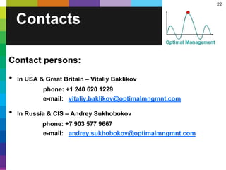 22
Contacts
Contact persons:
• In USA & Great Britain – Vitaliy Baklikov
phone: +1 240 620 1229
e-mail: vitaliy.baklikov@optimalmngmnt.com
• In Russia & CIS – Andrey Sukhobokov
phone: +7 903 577 9667
e-mail: andrey.sukhobokov@optimalmngmnt.com
 