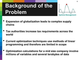 4
• Expansion of globalization leads to complex supply
chains
• Tax authorities increase tax requirements across the
world
• Current optimization techniques use methods of linear
programming and therefore are limited in scope
• Optimization calculations for a mid size company involve
millions of variables and several terabytes of data
Background of the
Problem
 