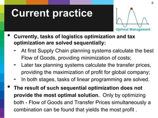 6
• Currently, tasks of logistics optimization and tax
optimization are solved sequentially:
- At first Supply Chain planning systems calculate the best
Flow of Goods, providing minimization of costs;
- Later tax planning systems calculate the transfer prices,
providing the maximization of profit for global company;
- In both stages, tasks of linear programming are solved.
• The result of such sequential optimization does not
provide the most optimal solution. Only by optimizing
both - Flow of Goods and Transfer Prices simultaneously a
combination can be found that yields the most profit .
Current practice
 