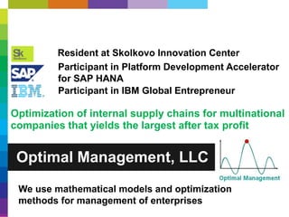 Optimal Management, LLC
Resident at Skolkovo Innovation Center
Participant in Platform Development Accelerator
for SAP HANA
Participant in IBM Global Entrepreneur
We use mathematical models and optimization
methods for management of enterprises
Optimization of internal supply chains for multinational
companies that yields the largest after tax profit
 