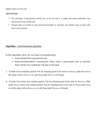 happen within one time-slot.
ADVANTAGE
 The advantage of dimensional mobility lies in the fact that it is simple and easily predictable, thus
increasing the inter contact rate.
 Though nodes are limited to only moving horizontally or vertically, the mobility range on their orbit
lines is not restricted.
Algorithm – Joint/Scheduling algorithm
In this algorithm, there are two types of transmissions:
1. Source-Relay(S-R) transmission and
2. Relay-Destination(R-D) transmission. Thus, when a particularly pair is selected,
there will be two conditions: S-R pair or R-D pair.
1. If node Nsend contains packet P in its relaying pool to be sent to Nreceive, and Nsend is in
the same cell as Nreceive, we call Nsend and Nreceive a R-D pair.
2. If node Nsend does not contain packet P in its relaying pool to be sent to Nreceive, while
node Nreceive does not contain packet P in its relaying pool to be sent to Nsend, and Nsend
is in the same cell as Nreceive, we call Nsend and Nreceive a S-R pair.
 