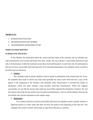MODULES
1. SCHEDULING POLICIES
2. HETEROGENEOUS NETWORKS
3. TRANSMISSION INFRASTRUCTURE
MODULES DESCRIPTION
SCHEDULING POLICIES
In this Module, the information about the current and past status of the network, and can schedule any
radio transmission in the current and future time slots, similar. We say a packet is successfully delivered if and
only if all destinations within the multicast session have received the packet. In each time slot, for each packet p
that has not been successfully delivered and each of its unreached destinations, the scheduler needs to perform
the following two functions:
1. Capture
The scheduler needs to decide whether to deliver packet to destination in the current time slot. If yes,
the scheduler then needs to choose one relay node (possibly the source node itself) that has a copy of the
packet at the beginning of the timeslot, and schedules radio transmissions to forward this packet to
destination within the same timeslot, using possibly multi-hop transmissions. When this happens
successfully, we say that the chosen relay node has successfully captured the destination of packet. We call
this chosen relay node the last mobile relay for packet and destination. And we call the distance between the
last mobile relay and the destination as the capture range.
2. Duplication
For a packet p that has not been successfully delivered, the scheduler needs to decide whether to
duplicate packet p to other nodes that does not have the packet at the beginning of the time-slot. The
scheduler also needs to decide which nodes to relay from and relay to, and how.
 