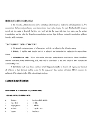 HETEROGENEOUS NETWORKS
In this Module, All transmissions can be carried out either in ad hoc mode or in infrastructure mode. We
assume that the base stations have a same transmission bandwidth, denoted for each. The bandwidth for each
mobile ad hoc node is denoted. Further, we evenly divide the bandwidth into two parts, one for uplink
transmissions and the other for downlink transmissions, so that these different kinds of transmissions will not
interfere with each other.
TRANSMISSION INFRASTRUCTURE
In this Module, A transmission in infrastructure mode is carried out in the following steps:
1) Uplink: A mobile node holding packet is selected, and transmits this packet to the nearest base
station.
2) Infrastructure relay: Once a base station receives a packet from a mobile node, all the other base
stations share this packet immediately, (i.e., the delay is considered to be zero) since all base stations are
connected by wires.
3) Downlink: Each base station searches for all the packets needed in its own sub region, and transmit
all of them to their destined mobile nodes. At this step, every base station will adopt TDMA schemes to
delivered different packets for different multicast sessions.
System Specification
HARDWARE & SOFTWARE REQUIREMENTS:
HARDWARE REQUIREMENTS:
System : Pentium IV 2.4 GHz.
Hard Disk : 40 GB.
Floppy Drive : 1.44 Mb.
Monitor : 15 VGA Color.
Mouse : Logitech.
 