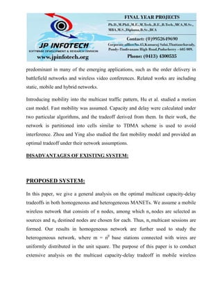 predominant in many of the emerging applications, such as the order delivery in
battlefield networks and wireless video conferences. Related works are including
static, mobile and hybrid networks.
Introducing mobility into the multicast traffic pattern, Hu et al. studied a motion
cast model. Fast mobility was assumed. Capacity and delay were calculated under
two particular algorithms, and the tradeoff derived from them. In their work, the
network is partitioned into cells similar to TDMA scheme is used to avoid
interference. Zhou and Ying also studied the fast mobility model and provided an
optimal tradeoff under their network assumptions.
DISADVANTAGES OF EXISTING SYSTEM:
PROPOSED SYSTEM:
In this paper, we give a general analysis on the optimal multicast capacity-delay
tradeoffs in both homogeneous and heterogeneous MANETs. We assume a mobile
wireless network that consists of n nodes, among which ns nodes are selected as
sources and nd destined nodes are chosen for each. Thus, ns multicast sessions are
formed. Our results in homogeneous network are further used to study the
heterogeneous network, where m = nβ
base stations connected with wires are
uniformly distributed in the unit square. The purpose of this paper is to conduct
extensive analysis on the multicast capacity-delay tradeoff in mobile wireless
 