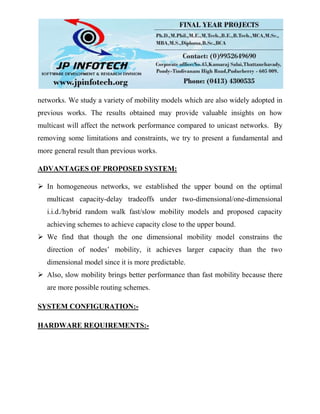 networks. We study a variety of mobility models which are also widely adopted in
previous works. The results obtained may provide valuable insights on how
multicast will affect the network performance compared to unicast networks. By
removing some limitations and constraints, we try to present a fundamental and
more general result than previous works.
ADVANTAGES OF PROPOSED SYSTEM:
 In homogeneous networks, we established the upper bound on the optimal
multicast capacity-delay tradeoffs under two-dimensional/one-dimensional
i.i.d./hybrid random walk fast/slow mobility models and proposed capacity
achieving schemes to achieve capacity close to the upper bound.
 We find that though the one dimensional mobility model constrains the
direction of nodes’ mobility, it achieves larger capacity than the two
dimensional model since it is more predictable.
 Also, slow mobility brings better performance than fast mobility because there
are more possible routing schemes.
SYSTEM CONFIGURATION:-
HARDWARE REQUIREMENTS:-
 