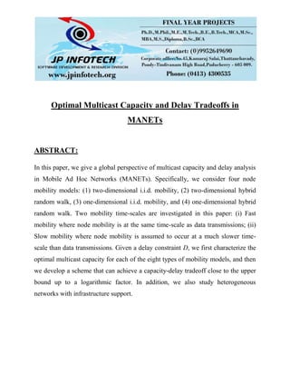 Optimal Multicast Capacity and Delay Tradeoffs in
MANETs
ABSTRACT:
In this paper, we give a global perspective of multicast capacity and delay analysis
in Mobile Ad Hoc Networks (MANETs). Specifically, we consider four node
mobility models: (1) two-dimensional i.i.d. mobility, (2) two-dimensional hybrid
random walk, (3) one-dimensional i.i.d. mobility, and (4) one-dimensional hybrid
random walk. Two mobility time-scales are investigated in this paper: (i) Fast
mobility where node mobility is at the same time-scale as data transmissions; (ii)
Slow mobility where node mobility is assumed to occur at a much slower time-
scale than data transmissions. Given a delay constraint D, we first characterize the
optimal multicast capacity for each of the eight types of mobility models, and then
we develop a scheme that can achieve a capacity-delay tradeoff close to the upper
bound up to a logarithmic factor. In addition, we also study heterogeneous
networks with infrastructure support.
 