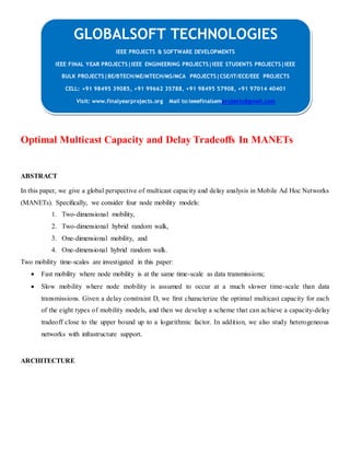 GLOBALSOFT TECHNOLOGIES 
Optimal Multicast Capacity and Delay Tradeoffs In MANETs 
ABSTRACT 
In this paper, we give a global perspective of multicast capacity and delay analysis in Mobile Ad Hoc Networks 
(MANETs). Specifically, we consider four node mobility models: 
1. Two-dimensional mobility, 
2. Two-dimensional hybrid random walk, 
3. One-dimensional mobility, and 
4. One-dimensional hybrid random walk. 
Two mobility time-scales are investigated in this paper: 
 Fast mobility where node mobility is at the same time-scale as data transmissions; 
 Slow mobility where node mobility is assumed to occur at a much slower time-scale than data 
transmissions. Given a delay constraint D, we first characterize the optimal multicast capacity for each 
of the eight types of mobility models, and then we develop a scheme that can achieve a capacity-delay 
tradeoff close to the upper bound up to a logarithmic factor. In addition, we also study heterogeneous 
networks with infrastructure support. 
ARCHITECTURE 
IEEE PROJECTS & SOFTWARE DEVELOPMENTS 
IEEE FINAL YEAR PROJECTS|IEEE ENGINEERING PROJECTS|IEEE STUDENTS PROJECTS|IEEE 
BULK PROJECTS|BE/BTECH/ME/MTECH/MS/MCA PROJECTS|CSE/IT/ECE/EEE PROJECTS 
CELL: +91 98495 39085, +91 99662 35788, +91 98495 57908, +91 97014 40401 
Visit: www.finalyearprojects.org Mail to:ieeefinalsemprojects@gmail.com 
 