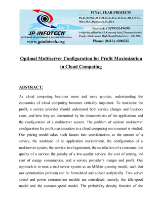 Optimal Multiserver Configuration for Profit Maximization
in Cloud Computing
ABSTRACT:
As cloud computing becomes more and more popular, understanding the
economics of cloud computing becomes critically important. To maximize the
profit, a service provider should understand both service charges and business
costs, and how they are determined by the characteristics of the applications and
the configuration of a multiserver system. The problem of optimal multiserver
configuration for profit maximization in a cloud computing environment is studied.
Our pricing model takes such factors into considerations as the amount of a
service, the workload of an application environment, the configuration of a
multiserver system, the service-level agreement, the satisfaction of a consumer, the
quality of a service, the penalty of a low-quality service, the cost of renting, the
cost of energy consumption, and a service provider’s margin and profit. Our
approach is to treat a multiserver system as an M/M/m queuing model, such that
our optimization problem can be formulated and solved analytically. Two server
speed and power consumption models are considered, namely, the idle-speed
model and the constant-speed model. The probability density function of the
 