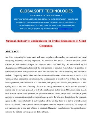 Optimal Multiserver Configuration for Profit Maximization in Cloud
Computing
ABSTRACT:
As cloud computing becomes more and more popular, understanding the economics of cloud
computing becomes critically important. To maximize the profit, a service provider should
understand both service charges and business costs, and how they are determined by the
characteristics of the applications and the configuration of a multiserver system. The problem of
optimal multiserver configuration for profit maximization in a cloud computing environment is
studied. Our pricing model takes such factors into considerations as the amount of a service, the
workload of an application environment, the configuration of a multiserver system, the service-
level agreement, the satisfaction of a consumer, the quality of a service, the penalty of a low-
quality service, the cost of renting, the cost of energy consumption, and a service provider’s
margin and profit. Our approach is to treat a multiserver system as an M/M/m queuing model,
such that our optimization problem can be formulated and solved analytically. Two server speed
and power consumption models are considered, namely, the idle-speed model and the constant-
speed model. The probability density function of the waiting time of a newly arrived service
request is derived. The expected service charge to a service request is calculated. The expected
net business gain in one unit of time is obtained. Numerical calculations of the optimal server
size and the optimal server speed are demonstrated.
GLOBALSOFT TECHNOLOGIES
IEEE PROJECTS & SOFTWARE DEVELOPMENTS
IEEE FINAL YEAR PROJECTS|IEEE ENGINEERING PROJECTS|IEEE STUDENTS PROJECTS|IEEE
BULK PROJECTS|BE/BTECH/ME/MTECH/MS/MCA PROJECTS|CSE/IT/ECE/EEE PROJECTS
CELL: +91 98495 39085, +91 99662 35788, +91 98495 57908, +91 97014 40401
Visit: www.finalyearprojects.org Mail to:ieeefinalsemprojects@gmail.com
 