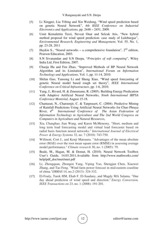 V.Ranganayaki and S.N. Deepa
http://www.iaeme.com/ijeet.asp 12 editor@iaeme.com
[5] Li Xingpei, Liu Yibing and Xin Weidong, “Wind speed prediction based
on genetic Neural Network”, 4th IEEE Conference on Industrial
Electronics and Applications, pp. 2448 – 2451, 2009.
[6] Umit Kemalettin Terzi, Nevzat Onat and Selcuk Atis, “New hybrid
method proposal for wind speed prediction: case study of Luleburgaz”,
Environmental Research, Engineering and Management, Vol. 55, No. 1,
pp. 23-28, 2011
[7] Haykin S., “Neural networks – a comprehensive foundation”, 2nd
edition,
Pearson Education, 2003.
[8] S.N Sivanandan and S.N Deepa, “Principles of soft computing”, Wiley
India Ltd, First Edition, 2007.
[9] Chaoju Hu and Fen Zhao, “Improved Methods of BP Neural Network
Algorithm and its Limitation”, International Forum on Information
Technology and Applications, Vol. 1, pp. 11-14, 2010.
[10] Shifan Guo, Yansong Li and Sheng Xiao, “Wind speed forecasting of
genetic Neural model based rough set theory”, IEEE International
Conference on Critical Infrastructure, pp. 1-6, 2010.
[11] Yang, J., Rivard, H. & Zmeureanu, R. (2005). Building Energy Predication
with Adaptive Artificial Neural Networks, Ninth International IBPSA
Conference Montréal, August 15-18.
[12] Chantasut, N., Charoenjit, C. & Tanprasert, C. (2004). Predictive Mining
of Rainfall Predictions Using Artificial Neural Networks for Chao Phraya
River, 4th
International Conference of The Asian Federation of
Information Technology in Agriculture and The 2nd World Congress on
Computers in Agriculture and Natural Resources,
[13] Xia, Changhao, Jian Wang, and Karen McMenemy. "Short, medium and
long term load forecasting model and virtual load forecaster based on
radial basis function neural networks." International Journal of Electrical
Power & Energy Systems 32, no. 7 (2010): 743-750.
[14] Willmott, Cort J., and Kenji Matsuura. "Advantages of the mean absolute
error (MAE) over the root mean square error (RMSE) in assessing average
model performance." Climate research 30, no. 1 (2005): 79.
[15] Beale, M., Hagan, M. & Demut, H. (2010). Neural Network Toolbox
User’s Guide, 14.03.2011,Available from http://www.mathworks.com/
help/pdf_doc/nnet/nnet.pdf
[16] Li, Zhengquan, Zhongen Yang, Yiping Yao, Shengjun Chen, Xiaowei
Zhang, and Tao Feng. "Wind farm power forecast in mid-eastern coastline
of china."IJRRAS 14, no.2 (2013): 324-332.
[17] El-Fouly, Tarek HM, Ehab F. El-Saadany, and Magdy MA Salama. "One
day ahead prediction of wind speed and direction." Energy Conversion,
IEEE Transactions on 23, no. 1 (2008): 191-201.
 
