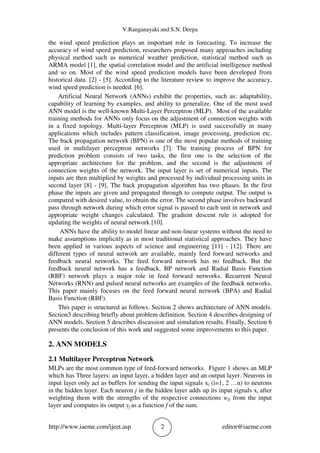 V.Ranganayaki and S.N. Deepa
http://www.iaeme.com/ijeet.asp 2 editor@iaeme.com
the wind speed prediction plays an important role in forecasting. To increase the
accuracy of wind speed prediction, researchers proposed many approaches including
physical method such as numerical weather prediction, statistical method such as
ARMA model [1], the spatial correlation model and the artificial intelligence method
and so on. Most of the wind speed prediction models have been developed from
historical data. [2] - [5]. According to the literature review to improve the accuracy,
wind speed prediction is needed. [6].
Artificial Neural Network (ANNs) exhibit the properties, such as: adaptability,
capability of learning by examples, and ability to generalize. One of the most used
ANN model is the well-known Multi-Layer Perceptron (MLP). Most of the available
training methods for ANNs only focus on the adjustment of connection weights with
in a fixed topology. Multi-layer Perceptron (MLP) is used successfully in many
applications which includes pattern classification, image processing, prediction etc.
The back propagation network (BPN) is one of the most popular methods of training
used in multilayer perceptron networks [7]. The training process of BPN for
prediction problem consists of two tasks, the first one is the selection of the
appropriate architecture for the problem, and the second is the adjustment of
connection weights of the network. The input layer is set of numerical inputs. The
inputs are then multiplied by weights and processed by individual processing units in
second layer [8] - [9]. The back propagation algorithm has two phases. In the first
phase the inputs are given and propagated through to compute output. The output is
compared with desired value, to obtain the error. The second phase involves backward
pass through network during which error signal is passed to each unit in network and
appropriate weight changes calculated. The gradient descent rule is adopted for
updating the weights of neural network [10].
ANNs have the ability to model linear and non-linear systems without the need to
make assumptions implicitly as in most traditional statistical approaches. They have
been applied in various aspects of science and engineering [11] - [12]. There are
different types of neural network are available, mainly feed forward networks and
feedback neural networks. The feed forward network has no feedback. But the
feedback neural network has a feedback. BP network and Radial Basis Function
(RBF) network plays a major role in feed forward networks. Recurrent Neural
Networks (RNN) and pulsed neural networks are examples of the feedback networks.
This paper mainly focuses on the feed forward neural network (BPA) and Radial
Basis Function (RBF).
This paper is structured as follows. Section 2 shows architecture of ANN models.
Section3 describing briefly about problem definition. Section 4 describes designing of
ANN models. Section 5 describes discussion and simulation results. Finally, Section 6
presents the conclusion of this work and suggested some improvements to this paper.
2. ANN MODELS
2.1 Multilayer Perceptron Network
MLPs are the most common type of feed-forward networks. Figure 1 shows an MLP
which has Three layers: an input layer, a hidden layer and an output layer. Neurons in
input layer only act as buffers for sending the input signals xi (i=1, 2 …n) to neurons
in the hidden layer. Each neuron j in the hidden layer adds up its input signals xi after
weighting them with the strengths of the respective connections wji from the input
layer and computes its output yj as a function f of the sum.
 