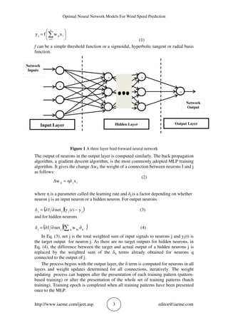 Optimal Neural Network Models For Wind Speed Prediction
http://www.iaeme.com/ijeet.asp 3 editor@iaeme.com






= ∑=
n
1i
ijij xwfy
(1)
f can be a simple threshold function or a sigmoidal, hyperbolic tangent or radial basis
function.
Figure 1 A three layer feed-forward neural network
The output of neurons in the output layer is computed similarly. The back propagation
algorithm, a gradient descent algorithm, is the most commonly adopted MLP training
algorithm. It gives the change Δwji the weight of a connection between neurons I and j
as follows:
(2)
where η is a parameter called the learning rate and δj is a factor depending on whether
neuron j is an input neuron or a hidden neuron. For output neurons
( )( )jjjj y)(ynetfδ −∂∂= t (3)
and for hidden neurons
( )( )∑ ∂∂∂= qjqqjj wnetfδ (4)
In Eq. (3), net j is the total weighted sum of input signals to neurons j and yj(t) is
the target output for neuron j. As there are no target outputs for hidden neurons, in
Eq. (4), the difference between the target and actual output of a hidden neurons j is
replaced by the weighted sum of the δq terms already obtained for neurons q
connected to the output of j.
The process begins with the output layer, the δ term is computed for neurons in all
layers and weight updates determined for all connections, iteratively. The weight
updating process can happen after the presentation of each training pattern (pattern-
based training) or after the presentation of the whole set of training patterns (batch
training). Training epoch is completed when all training patterns have been presented
once to the MLP.
z
Input Layer Output Layer
z
zz
Hidden Layer
Network
Inputs
Network
Output
ijij xηδΔw =
 