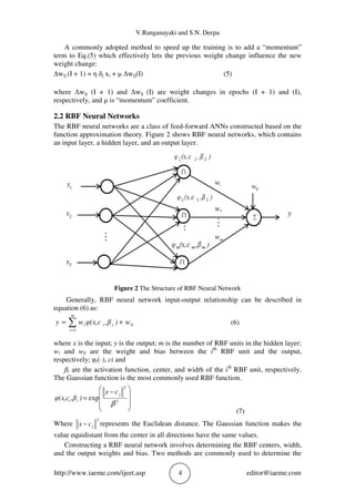 V.Ranganayaki and S.N. Deepa
http://www.iaeme.com/ijeet.asp 4 editor@iaeme.com
A commonly adopted method to speed up the training is to add a “momentum”
term to Eq.(5) which effectively lets the previous weight change influence the new
weight change:
Δwij (I + 1) = η δj xi + μ Δwij(I) (5)
where Δwij (I + 1) and Δwij (I) are weight changes in epochs (I + 1) and (I),
respectively, and μ is “momentum” coefficient.
2.2 RBF Neural Networks
The RBF neural networks are a class of feed-forward ANNs constructed based on the
function approximation theory. Figure 2 shows RBF neural networks, which contains
an input layer, a hidden layer, and an output layer.
Figure 2 The Structure of RBF Neural Network
Generally, RBF neural network input-output relationship can be described in
equation (6) as:
∑=
+=
m
i
iii w),βφ(x,cwy
1
0 (6)
where x is the input; y is the output; m is the number of RBF units in the hidden layer;
wi and w0 are the weight and bias between the ith
RBF unit and the output,
respectively; φi(·), ci and
ßi are the activation function, center, and width of the ith
RBF unit, respectively.
The Gaussian function is the most commonly used RBF function.







 −
= 2
2
exp
β
j
ii
cx
),βφ(x,c
(7)
Where
2
jcx − represents the Euclidean distance. The Gaussian function makes the
value equidistant from the center in all directions have the same values.
Constructing a RBF neural network involves determining the RBF centers, width,
and the output weights and bias. Two methods are commonly used to determine the
 