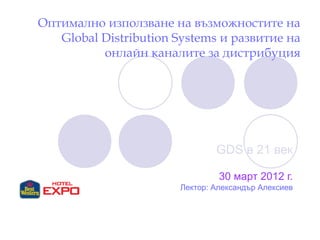 Оптимално използванe на възможностите на
Global Distribution Systems и развитие на
онлайн каналите за дистрибуция
GDS в 21 век
30 март 2012 г.
Лектор: Александър Алексиев
 