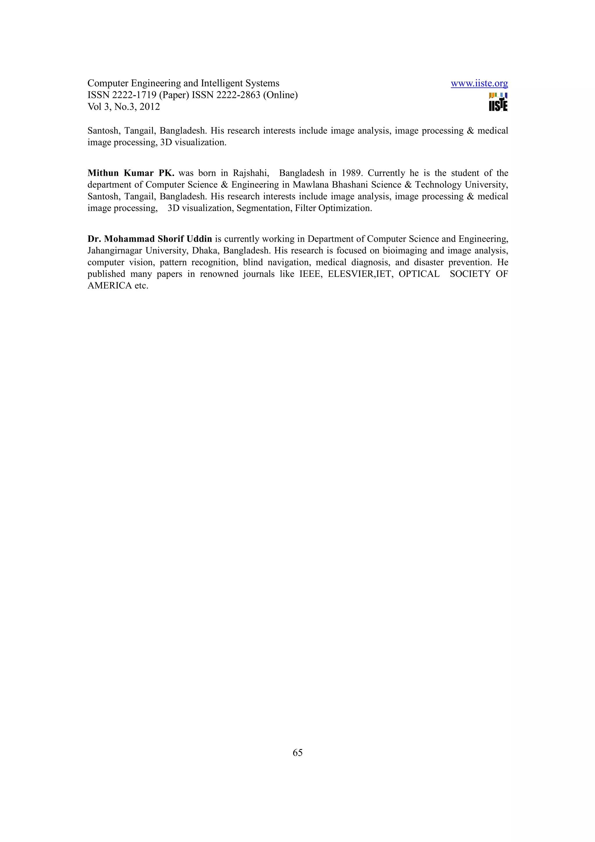 Computer Engineering and Intelligent Systems                                            www.iiste.org
ISSN 2222-1719 (Paper) ISSN 2222-2863 (Online)
Vol 3, No.3, 2012

Santosh, Tangail, Bangladesh. His research interests include image analysis, image processing & medical
image processing, 3D visualization.


Mithun Kumar PK. was born in Rajshahi, Bangladesh in 1989. Currently he is the student of the
department of Computer Science & Engineering in Mawlana Bhashani Science & Technology University,
Santosh, Tangail, Bangladesh. His research interests include image analysis, image processing & medical
image processing, 3D visualization, Segmentation, Filter Optimization.


Dr. Mohammad Shorif Uddin is currently working in Department of Computer Science and Engineering,
Jahangirnagar University, Dhaka, Bangladesh. His research is focused on bioimaging and image analysis,
computer vision, pattern recognition, blind navigation, medical diagnosis, and disaster prevention. He
published many papers in renowned journals like IEEE, ELESVIER,IET, OPTICAL SOCIETY OF
AMERICA etc.




                                                  65
 