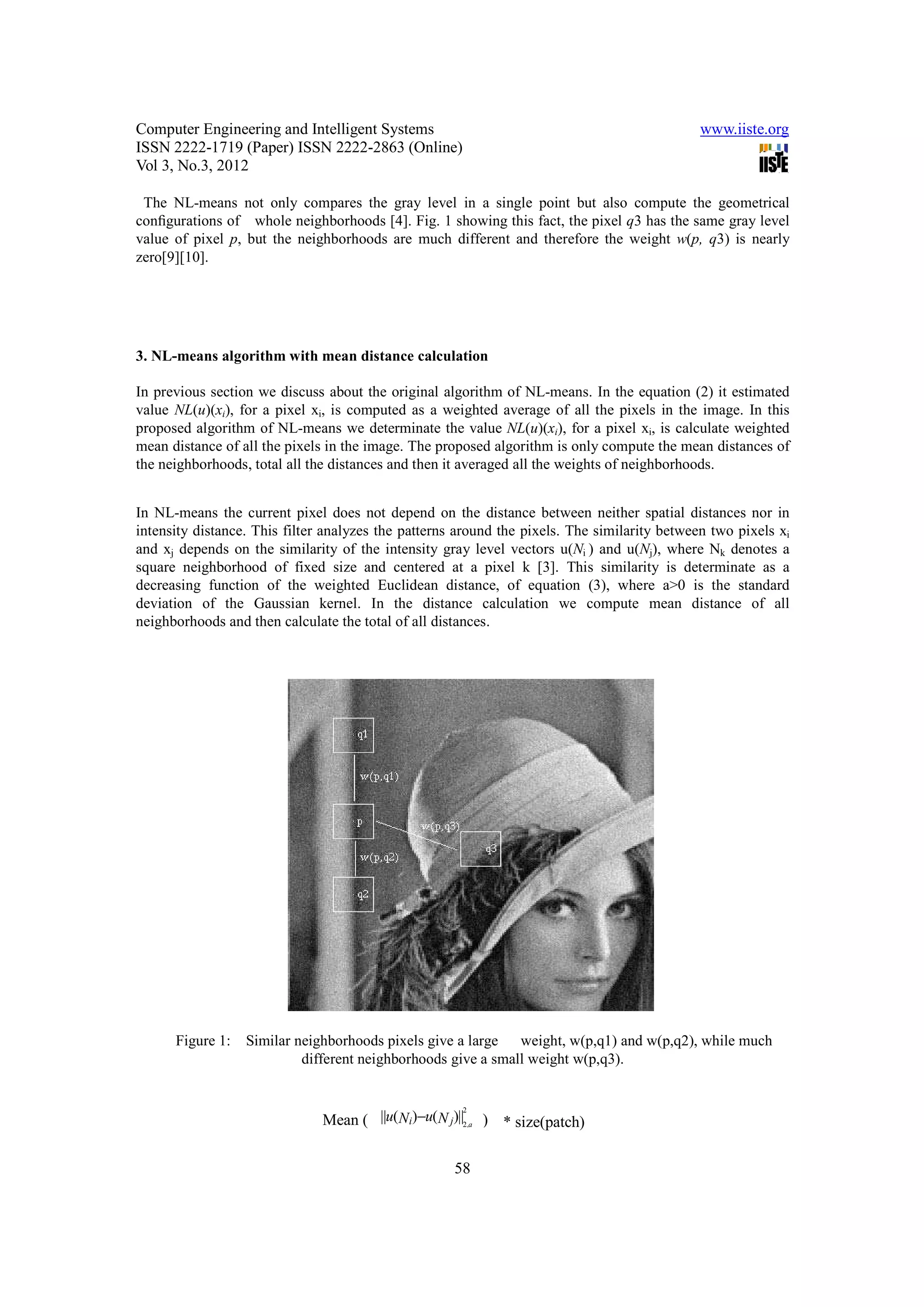 Computer Engineering and Intelligent Systems                                                  www.iiste.org
ISSN 2222-1719 (Paper) ISSN 2222-2863 (Online)
Vol 3, No.3, 2012

 The NL-means not only compares the gray level in a single point but also compute the geometrical
conﬁgurations of whole neighborhoods [4]. Fig. 1 showing this fact, the pixel q3 has the same gray level
value of pixel p, but the neighborhoods are much different and therefore the weight w(p, q3) is nearly
zero[9][10].




3. NL-means algorithm with mean distance calculation

In previous section we discuss about the original algorithm of NL-means. In the equation (2) it estimated
value NL(u)(xi), for a pixel xi, is computed as a weighted average of all the pixels in the image. In this
proposed algorithm of NL-means we determinate the value NL(u)(xi), for a pixel xi, is calculate weighted
mean distance of all the pixels in the image. The proposed algorithm is only compute the mean distances of
the neighborhoods, total all the distances and then it averaged all the weights of neighborhoods.


In NL-means the current pixel does not depend on the distance between neither spatial distances nor in
intensity distance. This filter analyzes the patterns around the pixels. The similarity between two pixels xi
and xj depends on the similarity of the intensity gray level vectors u(Ni ) and u(Nj), where Nk denotes a
square neighborhood of fixed size and centered at a pixel k [3]. This similarity is determinate as a
decreasing function of the weighted Euclidean distance, of equation (3), where a>0 is the standard
deviation of the Gaussian kernel. In the distance calculation we compute mean distance of all
neighborhoods and then calculate the total of all distances.




      Figure 1:   Similar neighborhoods pixels give a large weight, w(p,q1) and w(p,q2), while much
                           different neighborhoods give a small weight w(p,q3).



                                Mean ( ||u(Ni)−u(N j)||2,a ) * size(patch)
                                                        2
                                 1
                      W(xi , x j) = exp−        2
                                                          ..........
                                                                   ........( )
                                                                           13
                                 Zi            h
                                                       58
 