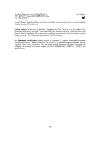 Computer Engineering and Intelligent Systems                                            www.iiste.org
ISSN 2222-1719 (Paper) ISSN 2222-2863 (Online)
Vol 3, No.3, 2012

Santosh, Tangail, Bangladesh. His research interests include image analysis, image processing & medical
image processing, 3D visualization.


Mithun Kumar PK. was born in Rajshahi, Bangladesh in 1989. Currently he is the student of the
department of Computer Science & Engineering in Mawlana Bhashani Science & Technology University,
Santosh, Tangail, Bangladesh. His research interests include image analysis, image processing & medical
image processing, 3D visualization, Segmentation, Filter Optimization.


Dr. Mohammad Shorif Uddin is currently working in Department of Computer Science and Engineering,
Jahangirnagar University, Dhaka, Bangladesh. His research is focused on bioimaging and image analysis,
computer vision, pattern recognition, blind navigation, medical diagnosis, and disaster prevention. He
published many papers in renowned journals like IEEE, ELESVIER,IET, OPTICAL SOCIETY OF
AMERICA etc.




                                                  65
 