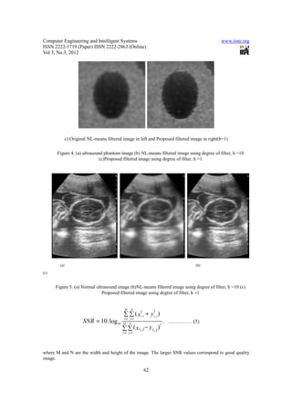 Computer Engineering and Intelligent Systems                                                                     www.iiste.org
ISSN 2222-1719 (Paper) ISSN 2222-2863 (Online)
Vol 3, No.3, 2012




              c) Original NL-means filtered image in left and Proposed filtered image in right(h=1)

      Figure 4. (a) ultrasound phantom image (b) NL-means filtered image using degree of filter, h =10
                             (c)Proposed filtered image using degree of filter, h =1




        (a)                                                                                    (b)
(c)


      Figure 5. (a) Normal ultrasound image (b)NL-means filtered image using degree of filter, h =10 (c)
                              Proposed filtered image using degree of filter, h =1


                                             M     N
                                             ∑ ∑ ( xi2, j + yi , j )
                                                                2

                                             i =1 j =1
                       SNR = 10 . log10     M    N
                                                                           .......... .......... ........(16 )
                                                                               ……………(5)
                                            ∑ ∑ ( xi, j − y i, j )
                                                                       2

                                            i =1 j =1




where M and N are the width and height of the image. The larger SNR values correspond to good quality
image.

                                                         62
 