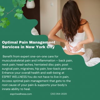 espritwellness.com
Optimal Pain Management
Services in New York City
Benefit from expert one-on-one care for
musculoskeletal pain and inflammation – back pain,
neck pain, head-aches, herniated disc pain, post
surgical pain, migraines, hip pain, low-back pain etc.
Enhance your overall health and well-being at
ESPRIT WELLNESS.You do not have to live in pain.
Access optimal pain management that gets to the
root cause of your pain & supports your body’s
innate ability to heal.
(212) 354-2020
 