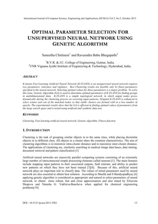 International Journal of Computer Science, Engineering and Applications (IJCSEA) Vol.3, No.5, October 2013

OPTIMAL PARAMETER SELECTION FOR
UNSUPERVISED NEURAL NETWORK USING
GENETIC ALGORITHM
Suneetha Chittineni1 and Raveendra Babu Bhogapathi2
1

2

R.V.R. & J.C. College of Engineering, Guntur, India.
VNR Vignana Jyothi Institute of Engineering & Technology, Hyderabad, India.

ABSTRACT
K-means Fast Learning Artificial Neural Network (K-FLANN) is an unsupervised neural network requires
two parameters: tolerance and vigilance. Best Clustering results are feasible only by finest parameters
specified to the neural network. Selecting optimal values for these parameters is a major problem. To solve
this issue, Genetic Algorithm (GA) is used to determine optimal parameters of K-FLANN for finding groups
in multidimensional data. K-FLANN is a simple topological network, in which output nodes grows
dynamically during the clustering process on receiving input patterns. Original K-FLANN is enhanced to
select winner unit out of the matched nodes so that stable clusters are formed with in a less number of
epochs. The experimental results show that the GA is efficient in finding optimal values of parameters from
the large search space and is tested using artificial and synthetic data sets.

KEYWORDS
Clustering, Fast learning artificial neural network, Genetic algorithm, Fitness function

1. INTRODUCTION
Clustering is the task of grouping similar objects in to the same class, while placing dissimilar
objects in to different class. All objects in a cluster share the common characteristics. The aim of
clustering algorithms is to minimize intra-cluster distance and to maximize inter-cluster distance.
The applications of clustering are, similarity searching in medical image data bases, data mining,
document retrieval and pattern classification [1]
Artificial neural networks are massively parallel computing systems consisting of an extremely
large number of interconnected simple processing elements called neurons [1]. The main features
include mapping input patterns to their associated outputs, fault tolerant, and ability to predict
new patterns on which they have not been trained [3][4]. Because of this, artificial neural
network plays an important role to classify data. The values of initial parameters used by neural
network are also essential to obtain best solution. According to Maulik and S Bandyopadhyay [6]
applying genetic algorithm is considered as appropriate and natural to select parameters of neural
network, to obtain more robust, fast and close approximation and also stated by Elisaveta
Shopova and Natasha G. Vaklieva-Bancheva when applied for chemical engineering
problems[19].

DOI : 10.5121/ijcsea.2013.3502

13

 