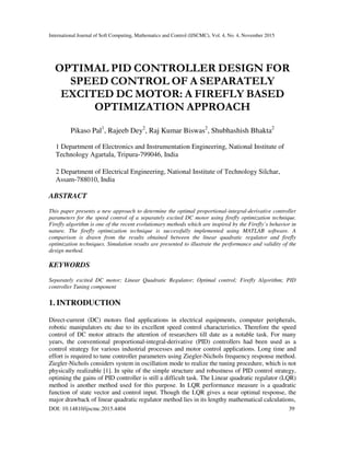 International Journal of Soft Computing, Mathematics and Control (IJSCMC), Vol. 4, No. 4, November 2015
DOI: 10.14810/ijscmc.2015.4404 39
OPTIMAL PID CONTROLLER DESIGN FOR
SPEED CONTROL OF A SEPARATELY
EXCITED DC MOTOR: A FIREFLY BASED
OPTIMIZATION APPROACH
Pikaso Pal1
, Rajeeb Dey2
, Raj Kumar Biswas2
, Shubhashish Bhakta2
1 Department of Electronics and Instrumentation Engineering, National Institute of
Technology Agartala, Tripura-799046, India
2 Department of Electrical Engineering, National Institute of Technology Silchar,
Assam-788010, India
ABSTRACT
This paper presents a new approach to determine the optimal proportional-integral-derivative controller
parameters for the speed control of a separately excited DC motor using firefly optimization technique.
Firefly algorithm is one of the recent evolutionary methods which are inspired by the Firefly’s behavior in
nature. The firefly optimization technique is successfully implemented using MATLAB software. A
comparison is drawn from the results obtained between the linear quadratic regulator and firefly
optimization techniques. Simulation results are presented to illustrate the performance and validity of the
design method.
KEYWORDS
Separately excited DC motor; Linear Quadratic Regulator; Optimal control; Firefly Algorithm; PID
controller Tuning component
1. INTRODUCTION
Direct-current (DC) motors find applications in electrical equipments, computer peripherals,
robotic manipulators etc due to its excellent speed control characteristics. Therefore the speed
control of DC motor attracts the attention of researchers till date as a notable task. For many
years, the conventional proportional-integral-derivative (PID) controllers had been used as a
control strategy for various industrial processes and motor control applications. Long time and
effort is required to tune controller parameters using Ziegler-Nichols frequency response method.
Ziegler-Nichols considers system in oscillation mode to realize the tuning procedure, which is not
physically realizable [1]. In spite of the simple structure and robustness of PID control strategy,
optiming the gains of PID controller is still a difficult task. The Linear quadratic regulator (LQR)
method is another method used for this purpose. In LQR performance measure is a quadratic
function of state vector and control input. Though the LQR gives a near optimal response, the
major drawback of linear quadratic regulator method lies in its lengthy mathematical calculations,
 