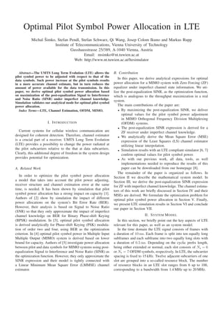 Copyright 2011 IEEE. Published in the proceedings of VTC-Fall 2011, San Francisco, CA, USA, 2011.




     Optimal Pilot Symbol Power Allocation in LTE
                  ˇ
           Michal Simko, Stefan Pendl, Stefan Schwarz, Qi Wang, Josep Colom Ikuno and Markus Rupp
                       Institute of Telecommunications, Vienna University of Technology
                                 Gusshausstrasse 25/389, A-1040 Vienna, Austria
                                         Email: msimko@nt.tuwien.ac.at
                                   Web: http://www.nt.tuwien.ac.at/ltesimulator


   Abstract—The UMTS Long Term Evolution (LTE) allows the           B. Contribution
pilot symbol power to be adjusted with respect to that of the
                                                                       In this paper, we derive analytical expressions for optimal
data symbols. Such power increase at the pilot symbols results
in a more accurate channel estimate, but in turn reduces the        power allocation for a MIMO system with Zero Forcing (ZF)
amount of power available for the data transmission. In this        equalizer under imperfect channel state information. We uti-
paper, we derive optimal pilot symbol power allocation based        lize the post-equalization SINR, as the optimization function,
on maximization of the post-equalization Signal to Interference     which is analogous to the throughput maximization in a real
and Noise Ratio (SINR) under imperfect channel knowledge.
                                                                    system.
Simulation validates our analytical mode for optimal pilot symbol
power allocation.                                                      The main contributions of the paper are:
   Index Terms—LTE, Channel Estimation, OFDM, MIMO.                    • By maximizing the post-equalization SINR, we deliver
                                                                          optimal values for the pilot symbol power adjustment
                                                                          in MIMO Orthogonal Frequency Division Multiplexing
                      I. I NTRODUCTION                                    (OFDM) systems.
                                                                       • The post-equalization SINR expression is derived for a
   Current systems for cellular wireless communication are                ZF receiver under imperfect channel knowledge.
designed for coherent detection. Therefore, channel estimator          • We analytically derive the Mean Square Error (MSE)
is a crucial part of a receiver. UMTS Long Term Evolution                 expression of the Least Squares (LS) channel estimator
(LTE) provides a possibility to change the power radiated at              utilizing linear interpolation.
the pilot subcarriers relative to the that at data subcarriers.        • Simulation results with an LTE compliant simulator [6, 7]
Clearly, this additional degree of freedom in the system design           conﬁrm optimal values for pilot symbol power.
provides potential for optimization.                                   • As with our previous work, all data, tools, as well
                                                                          implementations needed to reproduce the results of this
A. Related Work                                                           paper can be downloaded from our homepage [8].
                                                                       The remainder of the paper is organized as follows. In
   In order to optimize the pilot symbol power allocation           Section II we describe the mathematical system model. In
a model that takes into account the pilot power adjusting,          Section III, we derive the post-equalization SINR expression
receiver structure and channel estimation error at the same         for ZF with imperfect channel knowledge. The channel estima-
time, is needed. It has been shown by simulation that pilot         tors of this work are brieﬂy discussed in Section IV and their
symbol power allocation has a strong impact on capacity [1].        MSEs are derived. We formulate the optimization problem for
Authors of [2] show by simulation the impact of different           optimal pilot symbol power allocation in Section V. Finally,
power allocations on the system’s Bit Error Rate (BER).             we present LTE simulation results in Section VI and conclude
However, their analysis is based on Signal to Noise Ratio           our paper in Section VII.
(SNR) so that they only approximate the impact of imperfect
channel knowledge on BER for Binary Phase-shift Keying                                    II. S YSTEM M ODEL
(BPSK) modulation. In [3], optimal pilot symbol allocation             In this section, we brieﬂy point out the key aspects of LTE
is derived analytically for Phase-shift Keying (PSK) modula-        relevant for this paper, as well as an system model.
tion of order two and four, using BER as the optimization              In the time domain the LTE signal consists of frames with
criterion. In [4] optimal pilot symbol power in Multiple Input      a duration of 10 ms. Each frame is split into ten equally long
Multiple Output (MIMO) system is derived based on lower             subframes and each subframe into two equally long slots with
bound for capacity. Authors of [5] investigate power allocation     a duration of 0.5 ms. Depending on the cyclic preﬁx length,
between pilot and data symbols for MIMO systems using post-         being either extended or normal, each slot consists of Ns = 6
equalization Signal to Interference and Noise Ratio (SINR) as       or Ns = 7 OFDM symbols, respectively. In LTE, the subcarrier
the optimization function. However, they only approximate the       spacing is ﬁxed to 15 kHz. Twelve adjacent subcarriers of one
SINR expression and their model is tightly connected with           slot are grouped into a so-called resource block. The number
a Linear Minimum Mean Square Error (LMMSE) channel                  of resource blocks in an LTE slot ranges from 6 up to 100,
estimator.                                                          corresponding to a bandwidth from 1.4 MHz up to 20 MHz.
 