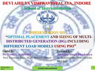 DEVI AHILYA VISHWAVIDYALAYA, INDORE
           School of Instrumentation



                      A
               PRESENTATION ON
    “OPTIMAL PLACEMENT AND SIZING OF MULTI-
    DISTRIBUTED GENERATION (DG) INCLUDING
   DIFFERENT LOAD MODELS USING PSO”
  Guided By:-                                           Presented By:-
  Dr. Ganga Agnihotri                                   Jitendra Singh Bhadoriya
  Prof. Electrical Engg. Deptt. MANIT, Bhopal           M-Tech(INSTRUMENTATION)
                                                        IIIrd Sem.

20 December                                                                        1
2012                             JITENDRA SINGH BHADORIYA
 