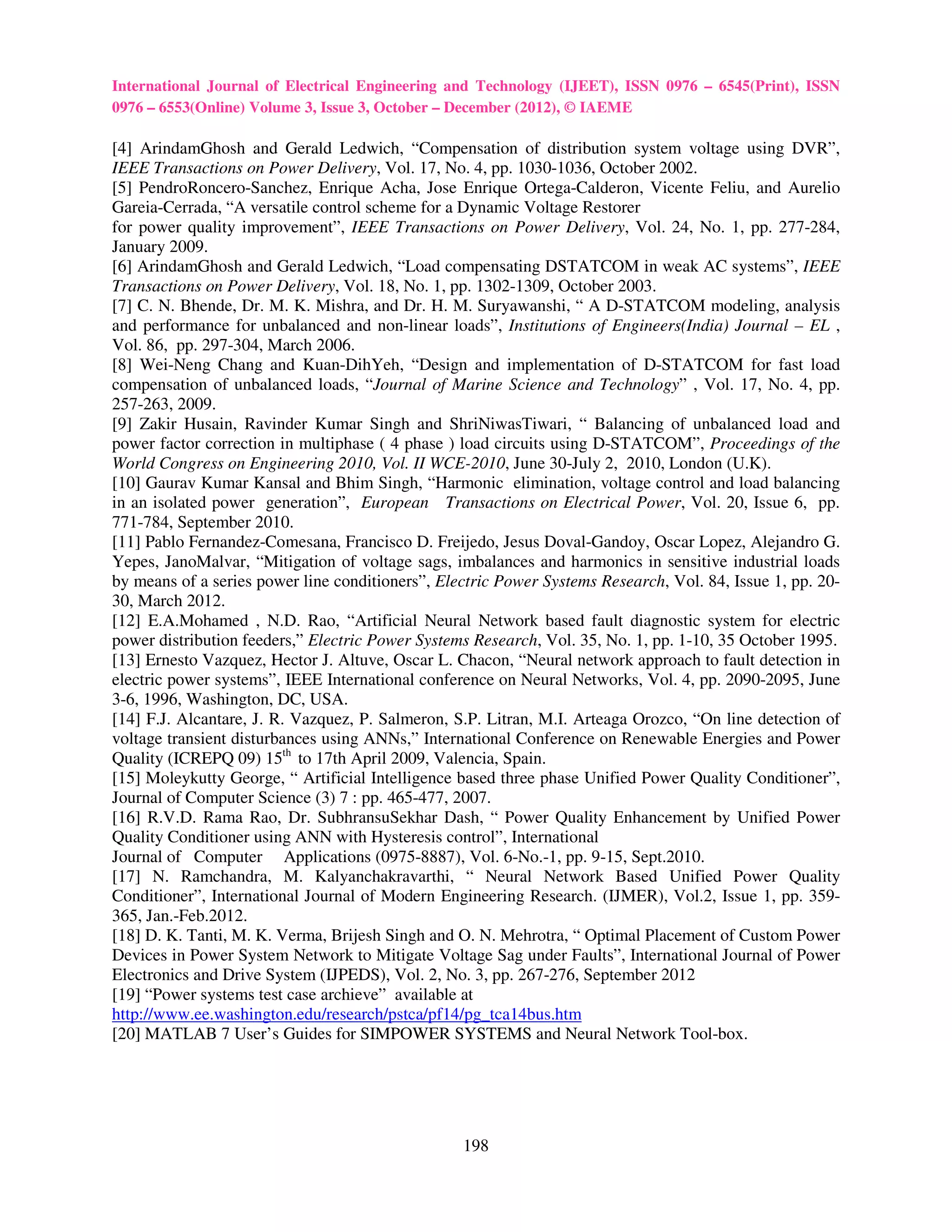 International Journal of Electrical Engineering and Technology (IJEET), ISSN 0976 – 6545(Print), ISSN
0976 – 6553(Online) Volume 3, Issue 3, October – December (2012), © IAEME

[4] ArindamGhosh and Gerald Ledwich, “Compensation of distribution system voltage using DVR”,
IEEE Transactions on Power Delivery, Vol. 17, No. 4, pp. 1030-1036, October 2002.
[5] PendroRoncero-Sanchez, Enrique Acha, Jose Enrique Ortega-Calderon, Vicente Feliu, and Aurelio
Gareia-Cerrada, “A versatile control scheme for a Dynamic Voltage Restorer
for power quality improvement”, IEEE Transactions on Power Delivery, Vol. 24, No. 1, pp. 277-284,
January 2009.
[6] ArindamGhosh and Gerald Ledwich, “Load compensating DSTATCOM in weak AC systems”, IEEE
Transactions on Power Delivery, Vol. 18, No. 1, pp. 1302-1309, October 2003.
[7] C. N. Bhende, Dr. M. K. Mishra, and Dr. H. M. Suryawanshi, “ A D-STATCOM modeling, analysis
and performance for unbalanced and non-linear loads”, Institutions of Engineers(India) Journal – EL ,
Vol. 86, pp. 297-304, March 2006.
[8] Wei-Neng Chang and Kuan-DihYeh, “Design and implementation of D-STATCOM for fast load
compensation of unbalanced loads, “Journal of Marine Science and Technology” , Vol. 17, No. 4, pp.
257-263, 2009.
[9] Zakir Husain, Ravinder Kumar Singh and ShriNiwasTiwari, “ Balancing of unbalanced load and
power factor correction in multiphase ( 4 phase ) load circuits using D-STATCOM”, Proceedings of the
World Congress on Engineering 2010, Vol. II WCE-2010, June 30-July 2, 2010, London (U.K).
[10] Gaurav Kumar Kansal and Bhim Singh, “Harmonic elimination, voltage control and load balancing
in an isolated power generation”, European Transactions on Electrical Power, Vol. 20, Issue 6, pp.
771-784, September 2010.
[11] Pablo Fernandez-Comesana, Francisco D. Freijedo, Jesus Doval-Gandoy, Oscar Lopez, Alejandro G.
Yepes, JanoMalvar, “Mitigation of voltage sags, imbalances and harmonics in sensitive industrial loads
by means of a series power line conditioners”, Electric Power Systems Research, Vol. 84, Issue 1, pp. 20-
30, March 2012.
[12] E.A.Mohamed , N.D. Rao, “Artificial Neural Network based fault diagnostic system for electric
power distribution feeders,” Electric Power Systems Research, Vol. 35, No. 1, pp. 1-10, 35 October 1995.
[13] Ernesto Vazquez, Hector J. Altuve, Oscar L. Chacon, “Neural network approach to fault detection in
electric power systems”, IEEE International conference on Neural Networks, Vol. 4, pp. 2090-2095, June
3-6, 1996, Washington, DC, USA.
[14] F.J. Alcantare, J. R. Vazquez, P. Salmeron, S.P. Litran, M.I. Arteaga Orozco, “On line detection of
voltage transient disturbances using ANNs,” International Conference on Renewable Energies and Power
Quality (ICREPQ 09) 15th to 17th April 2009, Valencia, Spain.
[15] Moleykutty George, “ Artificial Intelligence based three phase Unified Power Quality Conditioner”,
Journal of Computer Science (3) 7 : pp. 465-477, 2007.
[16] R.V.D. Rama Rao, Dr. SubhransuSekhar Dash, “ Power Quality Enhancement by Unified Power
Quality Conditioner using ANN with Hysteresis control”, International
Journal of Computer Applications (0975-8887), Vol. 6-No.-1, pp. 9-15, Sept.2010.
[17] N. Ramchandra, M. Kalyanchakravarthi, “ Neural Network Based Unified Power Quality
Conditioner”, International Journal of Modern Engineering Research. (IJMER), Vol.2, Issue 1, pp. 359-
365, Jan.-Feb.2012.
[18] D. K. Tanti, M. K. Verma, Brijesh Singh and O. N. Mehrotra, “ Optimal Placement of Custom Power
Devices in Power System Network to Mitigate Voltage Sag under Faults”, International Journal of Power
Electronics and Drive System (IJPEDS), Vol. 2, No. 3, pp. 267-276, September 2012
[19] “Power systems test case archieve” available at
http://www.ee.washington.edu/research/pstca/pf14/pg_tca14bus.htm
[20] MATLAB 7 User’s Guides for SIMPOWER SYSTEMS and Neural Network Tool-box.




                                                  198
 