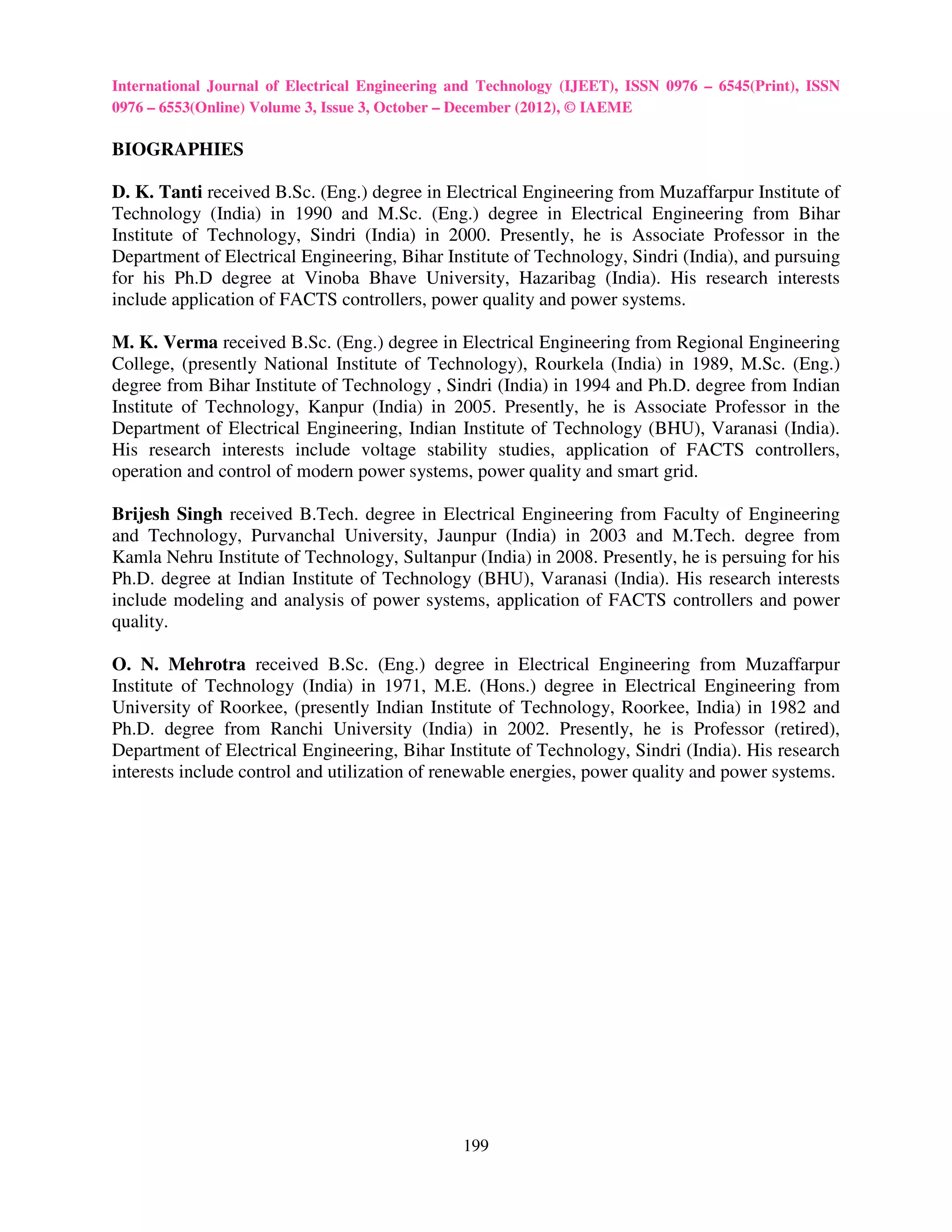 International Journal of Electrical Engineering and Technology (IJEET), ISSN 0976 – 6545(Print), ISSN
0976 – 6553(Online) Volume 3, Issue 3, October – December (2012), © IAEME

BIOGRAPHIES

D. K. Tanti received B.Sc. (Eng.) degree in Electrical Engineering from Muzaffarpur Institute of
Technology (India) in 1990 and M.Sc. (Eng.) degree in Electrical Engineering from Bihar
Institute of Technology, Sindri (India) in 2000. Presently, he is Associate Professor in the
Department of Electrical Engineering, Bihar Institute of Technology, Sindri (India), and pursuing
for his Ph.D degree at Vinoba Bhave University, Hazaribag (India). His research interests
include application of FACTS controllers, power quality and power systems.

M. K. Verma received B.Sc. (Eng.) degree in Electrical Engineering from Regional Engineering
College, (presently National Institute of Technology), Rourkela (India) in 1989, M.Sc. (Eng.)
degree from Bihar Institute of Technology , Sindri (India) in 1994 and Ph.D. degree from Indian
Institute of Technology, Kanpur (India) in 2005. Presently, he is Associate Professor in the
Department of Electrical Engineering, Indian Institute of Technology (BHU), Varanasi (India).
His research interests include voltage stability studies, application of FACTS controllers,
operation and control of modern power systems, power quality and smart grid.

Brijesh Singh received B.Tech. degree in Electrical Engineering from Faculty of Engineering
and Technology, Purvanchal University, Jaunpur (India) in 2003 and M.Tech. degree from
Kamla Nehru Institute of Technology, Sultanpur (India) in 2008. Presently, he is persuing for his
Ph.D. degree at Indian Institute of Technology (BHU), Varanasi (India). His research interests
include modeling and analysis of power systems, application of FACTS controllers and power
quality.

O. N. Mehrotra received B.Sc. (Eng.) degree in Electrical Engineering from Muzaffarpur
Institute of Technology (India) in 1971, M.E. (Hons.) degree in Electrical Engineering from
University of Roorkee, (presently Indian Institute of Technology, Roorkee, India) in 1982 and
Ph.D. degree from Ranchi University (India) in 2002. Presently, he is Professor (retired),
Department of Electrical Engineering, Bihar Institute of Technology, Sindri (India). His research
interests include control and utilization of renewable energies, power quality and power systems.




                                                199
 