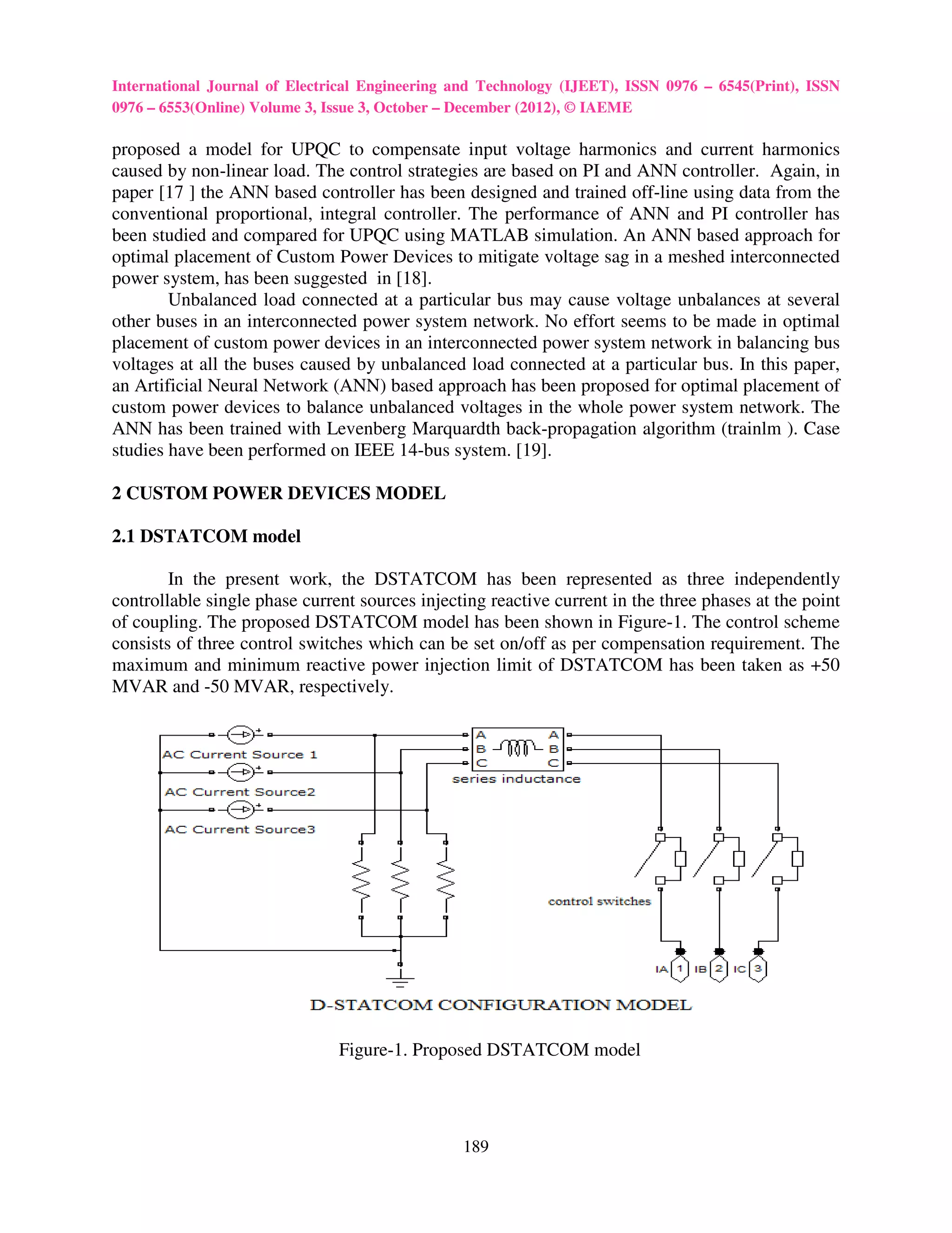 International Journal of Electrical Engineering and Technology (IJEET), ISSN 0976 – 6545(Print), ISSN
0976 – 6553(Online) Volume 3, Issue 3, October – December (2012), © IAEME

proposed a model for UPQC to compensate input voltage harmonics and current harmonics
caused by non-linear load. The control strategies are based on PI and ANN controller. Again, in
paper [17 ] the ANN based controller has been designed and trained off-line using data from the
conventional proportional, integral controller. The performance of ANN and PI controller has
been studied and compared for UPQC using MATLAB simulation. An ANN based approach for
optimal placement of Custom Power Devices to mitigate voltage sag in a meshed interconnected
power system, has been suggested in [18].
        Unbalanced load connected at a particular bus may cause voltage unbalances at several
other buses in an interconnected power system network. No effort seems to be made in optimal
placement of custom power devices in an interconnected power system network in balancing bus
voltages at all the buses caused by unbalanced load connected at a particular bus. In this paper,
an Artificial Neural Network (ANN) based approach has been proposed for optimal placement of
custom power devices to balance unbalanced voltages in the whole power system network. The
ANN has been trained with Levenberg Marquardth back-propagation algorithm (trainlm ). Case
studies have been performed on IEEE 14-bus system. [19].

2 CUSTOM POWER DEVICES MODEL

2.1 DSTATCOM model

        In the present work, the DSTATCOM has been represented as three independently
controllable single phase current sources injecting reactive current in the three phases at the point
of coupling. The proposed DSTATCOM model has been shown in Figure-1. The control scheme
consists of three control switches which can be set on/off as per compensation requirement. The
maximum and minimum reactive power injection limit of DSTATCOM has been taken as +50
MVAR and -50 MVAR, respectively.




                               Figure-1. Proposed DSTATCOM model




                                                189
 